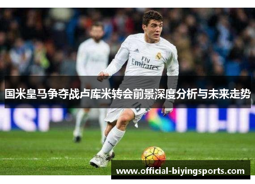 国米皇马争夺战卢库米转会前景深度分析与未来走势