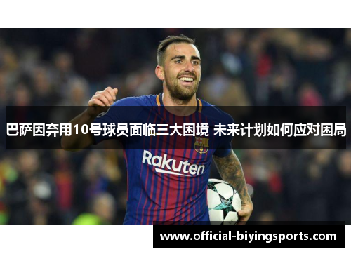 巴萨因弃用10号球员面临三大困境 未来计划如何应对困局