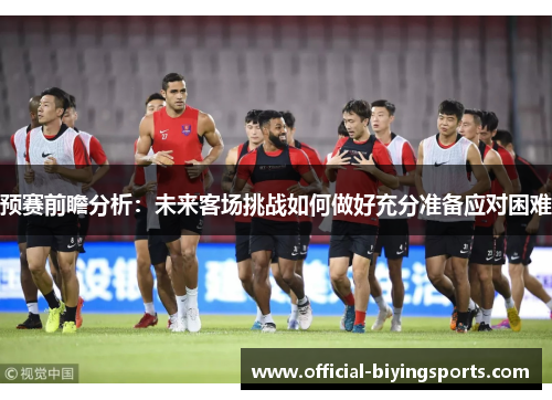 预赛前瞻分析：未来客场挑战如何做好充分准备应对困难